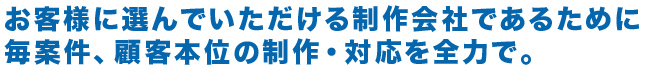 お客様に選んでいただける制作会社であるために顧客本位の制作・対応を全力で。