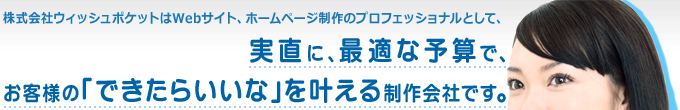 株式会社ウィッシュポケットはWebサイト、ホームページ政策のプロフェッショナルとして、実直に、最適な予算で、お客様の「できたらいいな」を叶える制作会社です。